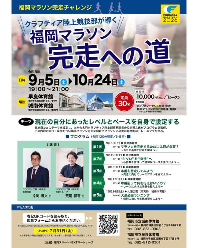 🌟
🏃✨福岡マラソン完走を目指すあなたへ✨🏃

「４２．１９５Kmを走りきれるだろうか・・・」
「完走したいけど練習方法がわからない・・・」

そんな不安を自信に変える全5回の特別プログラム！
クラフティア陸上競技部が導く福岡マラソン完走チャレンジを今年も開催いたします！

クラフティア講師陣が、走り方の基本から自分にあったレベル・ペースで
本番前の準備まで丁寧にサポートします！

日時：９月５日（土）～１０月２４日（土）　の期間　全５回
１９：００～２１：００
場所：城南体育館・早良体育館・大濠公園（予定）
定員：３０名
※応募多数の場合は抽選
参加費：１０，０００円（税込）/１シーズン
参加特典：
ボディメンテナンス施術１回付
福岡マラソン２０２６出走権（有償）
※申し込み多数の場合は抽選
　　　　
申込期間：７月１日（水）～７月３１日（金）
申込方法：チラシの２次元バーコードを読み取り、応募フォームよりお申込みください。

ゴールを切った瞬間の達成感は、一生の思い出になります。
たくさんのご応募お待ちしております！！

◆問い合わせ先◆

〒814-0104　
福岡市城南区別府６丁目１４番２２号
福岡市立城南体育館
TEL：092-851-0303

#城南体育館 #詳しくはHPにて #スポーツ #スポーツ教室 #城南区 #福岡市 #福岡スポーツNEXTパートナーズ #福岡マラソン2026 #福岡マラソン完走への道 #42.195Km #マラソン練習 #ランニング初心者歓迎